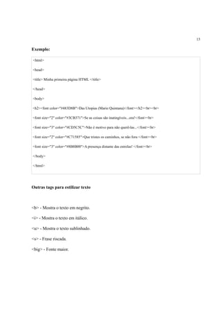 13
Exemplo:
<html>
<head>
<title> Minha primeira página HTML </title>
</head>
<body>
<h2><font color="#483D8B">Das Utopias (Mario Quintana)</font></h2><br><br>
<font size="2" color="#3CB371">Se as coisas são inatingíveis...ora!</font><br>
<font size="3" color="#CD5C5C">Não é motivo para não querê-las...</font><br>
<font size="2" color="#C71585">Que tristes os caminhos, se não fora </font><br>
<font size="3" color="#8B8B00">A presença distante das estrelas! </font><br>
</body>
</html>
Outras tags para estilizar texto
<b> - Mostra o texto em negrito.
<i> - Mostra o texto em itálico.
<u> - Mostra o texto sublinhado.
<s> - Frase riscada.
<big> - Fonte maior.
 