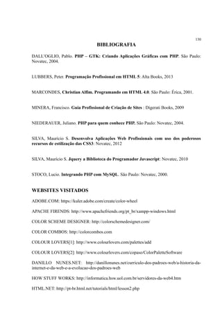 130
BIBLIOGRAFIA
DALL’OGLIO, Pablo. PHP – GTK: Criando Aplicações Gráficas com PHP. São Paulo:
Novatec, 2004.
LUBBERS, Peter. Programação Profissional em HTML 5: Alta Books, 2013
MARCONDES, Christian Alfim. Programando em HTML 4.0. São Paulo: Érica, 2001.
MINERA, Francisco. Guia Profissional de Criação de Sites : Digerati Books, 2009
NIEDERAUER, Juliano. PHP para quem conhece PHP. São Paulo: Novatec, 2004.
SILVA, Maurício S. Desenvolva Aplicações Web Profissionais com uso dos poderosos
recursos de estilização das CSS3: Novatec, 2012
SILVA, Maurício S. Jquery a Biblioteca do Programador Javascript: Novatec, 2010
STOCO, Lucio. Integrando PHP com MySQL. São Paulo: Novatec, 2000.
WEBSITES VISITADOS
ADOBE.COM: https://kuler.adobe.com/create/color-wheel
APACHE FIRENDS: http://www.apachefriends.org/pt_br/xampp-windows.html
COLOR SCHEME DESIGNER: http://colorschemedesigner.com/
COLOR COMBOS: http://colorcombos.com
COLOUR LOVERS[1]: http://www.colourlovers.com/palettes/add
COLOUR LOVERS[2]: http://www.colourlovers.com/copaso/ColorPaletteSoftware
DANILLO NUNES.NET: http://danillonunes.net/curriculo-dos-padroes-web/a-historia-da-
internet-e-da-web-e-a-evolucao-dos-padroes-web
HOW STUFF WORKS: http://informatica.hsw.uol.com.br/servidores-da-web4.htm
HTML.NET: http://pt-br.html.net/tutorials/html/lesson2.php
 