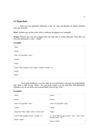 15
2.3 Hyperlinks
Para criar um hyperlink utilizamos a tag <a>, mas ela depende de alguns atributos
para que funcione:
Href: Atributo que recebe como valor o endereço da página a ser carregada
Target: Permite que esta nova página abra em uma aba ou frame diferente. Para abrir em
nova aba utilizamos o valor “_blank”.
Exemplo:
<html>
<head>
<title> Um hyperlink </title>
</head>
<body>
<a href=”http://google.com.br” target=”_blank”> Google </a>
</body>
</html>
Você pode modificar a cor dos links de um documento mexendo nas propriedades
link, alink e vlink da tag <body>. Ou você pode mudar a cor de cada link individualmente
editando a cor da sua fonte com a propriedade color da tag <font>.
Exemplos:
<html>
<head>
<title> Um hyperlink </title>
</head>
<body link=”blue” alink=”yellow” vlink=”red”>
<a href=”http://google.com.br”> Google </a>
</body></html>
<html>
<head>
<title> Um hyperlink </title>
</head>
<body>
<a href=”http://google.com.br”><font color=”red”>
Google</font> </a>
</body></html>
 