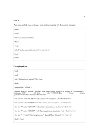 16
Mail to
Para criar um link para envio de e-mail utilizamos a tag <a> da seguinte maneira:
<html>
<head>
<title> Link para e-mail</title>
</head>
<body>
<a href=”mailto:seuemail@email.com”> e-mail me </a>
</body>
</html>
Exemplo prático:
<html>
<head>
<title> Minha primeira página HTML </title>
</head>
<body bgcolor="#000000">
<marquee behavior="alternate" direction="right" loop="infinite" width="430" height="80" scrollamount="5"
scrolldelay="300"> <h2><font color="#483D8B">Das Utopias (Mario
Quintana)</font></h2></marquee><br><br><br>
<font size="2" color="#3CB371"><b>Se as coisas são inatingíveis...ora!</b></font><br>
<font size="3" color="#CD5C5C"><i>Não é motivo para não querê-las...</i></font><br>
<font size="2" color="#C71585"><u>Que tristes os caminhos, se não fora</u></font><br>
<font size="3" color="#8B8B00"><sub>A presença distante das estrelas!</sub> </font><br><br>
<font size="1"><a href="http://google.com.br"> Quem é Mario Quintana? </a></font><br>
</body></html>
 