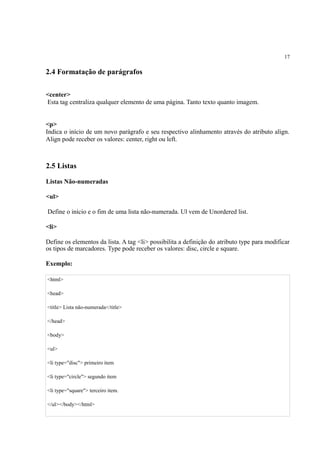 17
2.4 Formatação de parágrafos
<center>
Esta tag centraliza qualquer elemento de uma página. Tanto texto quanto imagem.
<p>
Indica o início de um novo parágrafo e seu respectivo alinhamento através do atributo align.
Align pode receber os valores: center, right ou left.
2.5 Listas
Listas Não-numeradas
<ul>
Define o início e o fim de uma lista não-numerada. Ul vem de Unordered list.
<li>
Define os elementos da lista. A tag <li> possibilita a definição do atributo type para modificar
os tipos de marcadores. Type pode receber os valores: disc, circle e square.
Exemplo:
<html>
<head>
<title> Lista não-numerada</title>
</head>
<body>
<ul>
<li type="disc"> primeiro item
<li type="circle"> segundo item
<li type="square"> terceiro item.
</ul></body></html>
 