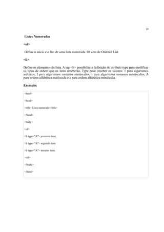 18
Listas Numeradas
<ol>
Define o início e o fim de uma lista numerada. Ol vem de Ordered List.
<li>
Define os elementos da lista. A tag <li> possibilita a definição do atributo type para modificar
os tipos de ordem que os itens receberão. Type pode receber os valores: 1 para algarismos
arábicos, I para algarismos romanos maiúsculos, i para algarismos romanos minúsculos, A
para ordem alfabética maiúscula e a para ordem alfabética minúscula.
Exemplo:
<html>
<head>
<title> Lista numerada</title>
</head>
<body>
<ol>
<li type="A"> primeiro item
<li type="A"> segundo item
<li type="A"> terceiro item.
</ol>
</body>
</html>
 