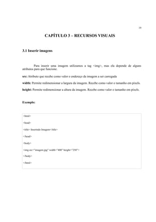 19
CAPÍTULO 3 – RECURSOS VISUAIS
3.1 Inserir imagens
Para inserir uma imagem utilizamos a tag <img>, mas ela depende de alguns
atributos para que funcione.
src: Atributo que recebe como valor o endereço da imagem a ser carregada
width: Permite redimensionar a largura da imagem. Recebe como valor o tamanho em pixels.
height: Permite redimensionar a altura da imagem. Recebe como valor o tamanho em pixels.
Exemplo:
<html>
<head>
<title> Inserindo Imagem</title>
</head>
<body>
<img src=”imagem.jpg” width=”400” height=”250”>
</body>
</html>
 