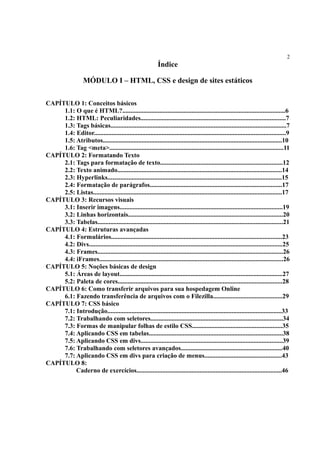 2
Índice
MÓDULO I – HTML, CSS e design de sites estáticos
CAPÍTULO 1: Conceitos básicos
1.1: O que é HTML?.....................................................................................................6
1.2: HTML: Peculiaridades..........................................................................................7
1.3: Tags básicas.............................................................................................................7
1.4: Editor.......................................................................................................................9
1.5: Atributos...............................................................................................................10
1.6: Tag <meta>............................................................................................................11
CAPÍTULO 2: Formatando Texto
2.1: Tags para formatação de texto............................................................................12
2.2: Texto animado......................................................................................................14
2.3: Hyperlinks............................................................................................................15
2.4: Formatação de parágrafos..................................................................................17
2.5: Listas.....................................................................................................................17
CAPÍTULO 3: Recursos visuais
3.1: Inserir imagens.....................................................................................................19
3.2: Linhas horizontais................................................................................................20
3.3: Tabelas...................................................................................................................21
CAPÍTULO 4: Estruturas avançadas
4.1: Formulários..........................................................................................................23
4.2: Divs........................................................................................................................25
4.3: Frames...................................................................................................................26
4.4: iFrames..................................................................................................................26
CAPÍTULO 5: Noções básicas de design
5.1: Áreas de layout.....................................................................................................27
5.2: Paleta de cores......................................................................................................28
CAPÍTULO 6: Como transferir arquivos para sua hospedagem Online
6.1: Fazendo transferência de arquivos com o Filezilla...........................................29
CAPÍTULO 7: CSS básico
7.1: Introdução............................................................................................................33
7.2: Trabalhando com seletores..................................................................................34
7.3: Formas de manipular folhas de estilo CSS........................................................35
7.4: Aplicando CSS em tabelas...................................................................................38
7.5: Aplicando CSS em divs........................................................................................39
7.6: Trabalhando com seletores avançados...............................................................40
7.7: Aplicando CSS em divs para criação de menus................................................43
CAPÍTULO 8:
Caderno de exercícios..........................................................................................46
 