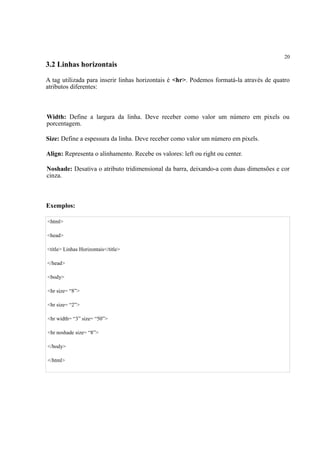 20
3.2 Linhas horizontais
A tag utilizada para inserir linhas horizontais é <hr>. Podemos formatá-la através de quatro
atributos diferentes:
Width: Define a largura da linha. Deve receber como valor um número em pixels ou
porcentagem.
Size: Define a espessura da linha. Deve receber como valor um número em pixels.
Align: Representa o alinhamento. Recebe os valores: left ou right ou center.
Noshade: Desativa o atributo tridimensional da barra, deixando-a com duas dimensões e cor
cinza.
Exemplos:
<html>
<head>
<title> Linhas Horizontais</title>
</head>
<body>
<hr size= “8”>
<hr size= “2”>
<hr width= “3” size= “50”>
<hr noshade size= “8”>
</body>
</html>
 
