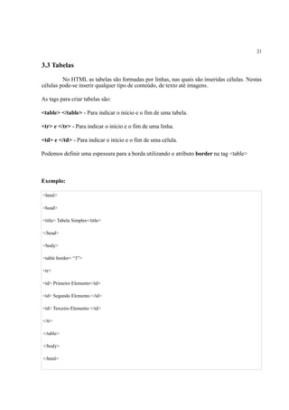 21
3.3 Tabelas
No HTML as tabelas são formadas por linhas, nas quais são inseridas células. Nestas
células pode-se inserir qualquer tipo de conteúdo, de texto até imagens.
As tags para criar tabelas são:
<table> </table> - Para indicar o início e o fim de uma tabela.
<tr> e </tr> - Para indicar o início e o fim de uma linha.
<td> e </td> - Para indicar o início e o fim de uma célula.
Podemos definir uma espessura para a borda utilizando o atributo border na tag <table>
Exemplo:
<html>
<head>
<title> Tabela Simples</title>
</head>
<body>
<table border= “3”>
<tr>
<td> Primeiro Elemento</td>
<td> Segundo Elemento </td>
<td> Terceiro Elemento </td>
</tr>
</table>
</body>
</html>
 