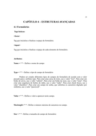 23
CAPÍTULO 4 – ESTRUTURAS AVANÇADAS
4.1 Formulários
Tags básicas:
<form>
Tag que inicializa e finaliza o espaço de formulário.
<input>
Tag que inicializa e finaliza o espaço de cada elemento do formulário.
Atributos:
Name = “ “ - Define o nome do campo
Type = “ “ - Define o tipo de campo de formulário
Podem ser criados diferentes tipos de campos de formulário de acordo com o valor
passado para o atributo type. Para criar uma caixa de texto, use o valor “text”. Para criar um
botão de envio, use o valor “submit”. Para criar um botão de reset, use o valor “reset”. Para
criar uma sequência de botões de rádio, use o valor “radio”. Para criar check boxes, use o
valor “checkbox”. Para criar um campo de senha, que substitua os caracteres digitados por
símbolos, use o valor “password”.
Value = “ “ - Define o valor a aparecer neste campo.
Maxlenght= “ “ - Define o número máximo de caracteres no campo.
Size = “ “ - Define o tamanho do campo de formulário
 