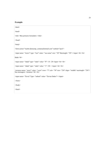 24
Exemplo
<html>
<head>
<title> Meu primeiro formulário </title>
</head>
<body>
<form action="mailto:denisemp_contato@hotmail.com" method="post">
<input name= "texto1" type= "text" value= "seu nome" size= "20" Maxlenght= "30"></input><br><br>
Idade:<br>
<input name= "idade" type= "radio" value= "0"> 10 - 20</input><br><br>
<input name= "idade" type= "radio" value= "1"> 20+ </input><br><br>
<textarea name= "area1" value= "vazio" rows= "5" cols= "30" size= "256" align= "middle" maxlenght= "256">
Sua mensagem </textarea><br><br>
<input name= "Envia" Type= "submit" value= "Enviar Dados"></input>
</form>
</body>
</html>
 