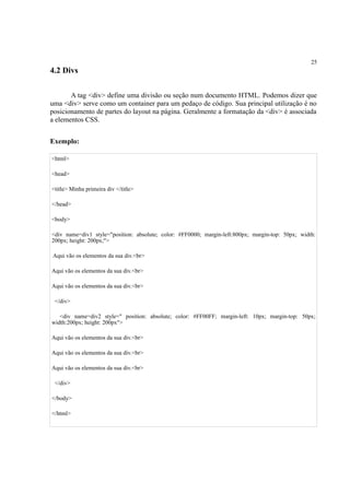25
4.2 Divs
A tag <div> define uma divisão ou seção num documento HTML. Podemos dizer que
uma <div> serve como um container para um pedaço de código. Sua principal utilização é no
posicionamento de partes do layout na página. Geralmente a formatação da <div> é associada
a elementos CSS.
Exemplo:
<html>
<head>
<title> Minha primeira div </title>
</head>
<body>
<div name=div1 style="position: absolute; color: #FF0000; margin-left:800px; margin-top: 50px; width:
200px; height: 200px;">
Aqui vão os elementos da sua div.<br>
Aqui vão os elementos da sua div.<br>
Aqui vão os elementos da sua div.<br>
</div>
<div name=div2 style=" position: absolute; color: #FF00FF; margin-left: 10px; margin-top: 50px;
width:200px; height: 200px">
Aqui vão os elementos da sua div.<br>
Aqui vão os elementos da sua div.<br>
Aqui vão os elementos da sua div.<br>
</div>
</body>
</html>
 