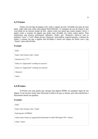 26
4.3 Frames
Frame cria um tipo de página web, onde o espaço da tela é dividido em mais de uma
parte, onde cada uma exibe uma página html diferente. A vantagem do uso de frames é que
você pode ter ao mesmo tempo na tela , partes como um menu que estará sempre visíve, e
partes como o assunto da página que pode estar dividida em várias outras partes. Para
utilizarmos esta técnica, precisamos substituir <body> por <frameset> (deve-se usar os
atributos “rows” e “cols” dentro da tag <frameset> para definir, respectivamente, o número de
linhas e colunas em que a página será dividida) e inserir um espaço de frame com a tag
<frame> para cada divisão.
Exemplo
<html>
<head><title>Frames</title></head>
<frameset rows=”*,*”>
<frame src=”pagina.html” scrolling=no noresize>
<frame src=”pagina.html” scrolling=yes noresize>
</frameset>
</html>
4.4 iFrames
O iFrame cria uma janela que carrega uma página HTML em qualquer lugar da sua
página. É um recurso muito mais funcional e prático do que os frames, pois não transforma o
documento inteiro em quadros.
Exemplo:
<html>
<head><title>iFrames</title></head>
<body bgcolor=#34ff00af>
<iframe name=iframe src=pagina.html frameborder=0 width=200 height=250></iframe>
</body></html>
 