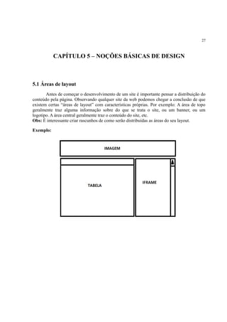 27
CAPÍTULO 5 – NOÇÕES BÁSICAS DE DESIGN
5.1 Áreas de layout
Antes de começar o desenvolvimento de um site é importante pensar a distribuição do
conteúdo pela página. Observando qualquer site da web podemos chegar a conclusão de que
existem certas “áreas de layout” com características próprias. Por exemplo: A área de topo
geralmente traz alguma informação sobre do que se trata o site, ou um banner, ou um
logotipo. A área central geralmente traz o conteúdo do site, etc.
Obs: É interessante criar rascunhos de como serão distribuídas as áreas do seu layout.
Exemplo:
 