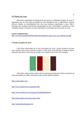 28
5.2 Paleta de cores
Outro passo importante na idelização de um layout é a definição da paleta de cores. É
importante que um site tenha um padrão de cores harmônicas que o representem. Existem
diversos estudos em psicodinâmica das cores que atribuem significados a estas. Não é
incomum, por exemplo, encontrarmos propagandas ou sites relacionados a comida nas cores
vermelha, laranja ou amarela, ou sites relacionados a tecnologia nas cores prata ou cinza.
Leitura complementar:
http://www.iar.unicamp.br/lab/luz/ld/Cor/psicodinamica_das_cores_em_comunicacao.pdf
Criando sua paleta de cores
Uma forma interessante de se criar uma paleta de cores é pensar primeiro em duas
cores neutras (uma escura, próximo ao preto, e outra clara, mais próxima ao branco), depois
adicionar mais duas ou três cores de acordo com a temática do seu site. Por exemplo:
Além disto, ainda existem muitos sites na internet que fornecem coleções de paletas de
cores que podem ser usadas, ferramentas para criação rápida de paletas:
http://colorcombos.com
http://www.colourlovers.com/palettes/add
http://www.colourlovers.com/copaso/ColorPaletteSoftware
https://kuler.adobe.com/create/color-wheel
http://colorschemedesigner.com/
 
