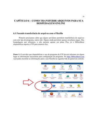 29
CAPÍTULO 6 – COMO TRANSFERIR ARQUIVOS PARA SUA
HOSPEDAGEM ONLINE
6.1 Fazendo transferência de arquivos com o Filezilla
Primeiro precisamos saber que alguns servidores permitem transferência de arquivos
com este tipo de programa, outros não. Alguns ainda permitem apenas em planos pagos. Das
hospedagens que utlizamos, o qlix permite apenas em plano Plus, já o 000webhost
disponibiliza suporte a FTP para usuários free.
Passo 1: O servidor que disponibilizar o uso de programa de FTP deverá informar em algum
lugar as informações necessárias para configuração do programa. No http://000webhost.com
você pode encontrar as informações para o seu Filezilla no seguinte link do painel de controle:
 
