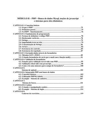 3
MÓDULO II – PHP + Banco de dados Mysql, noções de javascript
e sistemas para sites dinâmicos
CAPÍTULO 1: Conceitos básicos
1.1: O que é PHP? …..................................................................................................75
1.2: Primeiros passos...................................................................................................75
1.3: XAMPP – funcionamento....................................................................................76
CAPÍTULO 2: Fundamentos de programação
2.1: Formas de delimitar o código PHP.....................................................................78
2.2: Declarando variáveis...........................................................................................78
2.3: Strings...................................................................................................................79
2.4: Imprimindo texto na tela.....................................................................................79
2.5: Concatenação de Strings.....................................................................................81
2.6: Arrays....................................................................................................................82
2.7: Estruturas de controle.........................................................................................85
2.8: Estruturas de repetição.......................................................................................87
CAPÍTULO 3: Enviando dados através de formulários
3.1: Métodos GET e POST.........................................................................................89
3.2: Criando formulários de envio por e-mail com a função mail().......................91
CAPÍTULO 4: Validação de formulários
4.1: Funções para validação server-side com PHP...................................................95
4.2: Validações client-side com javascript.................................................................98
4.3: Como crio uma máscara para campo de formulário?....................................100
CAPÍTULO 5:
Sistema de upload...............................................................................................101
CAPÍTULO 6: Integrando PHP com banco de dados
6.1: Conceitos básicos................................................................................................103
6.2: Utilizando PHPMyAdmin.................................................................................103
6.3: Exemplo – Sistema de cadastro........................................................................107
CAPÍTULO 7:
Sistema de busca................................................................................................111
CAPÍTULO 8: Cookies
8.1: Criando e manipulando cookies........................................................................113
8.2: Exemplo – Sistema de login...............................................................................114
CAPÍTULO 9:
Caderno de exercícios.........................................................................................119
 