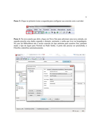 31
Passo 3: Clique no primeiro ícone a esquerda para configurar sua conexão com o servidor
Passo 4: Na nova janela que abrir, clique em Novo Site para adicionar uma nova entrada, em
seguida preecha seus dados segundo o domain, username e senha que tiver na hospedagem.
No caso do 000webhost não é aceito conexão do tipo anônima para usuários free, portanto
mude o tipo de logon para Normal ou Pedir Senha. A porta não precisa ser preenchida, o
Filezilla a identifica automaticamente.
 