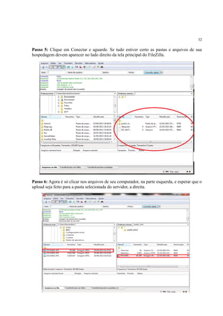 32
Passo 5: Clique em Conectar e aguarde. Se tudo estiver certo as pastas e arquivos de sua
hospedagem devem aparecer no lado direito da tela principal do FileZilla.
Passo 6: Agora é só clicar nos arquivos de seu computador, na parte esquerda, e esperar que o
upload seja feito para a pasta selecionada do servidor, a direita.
 