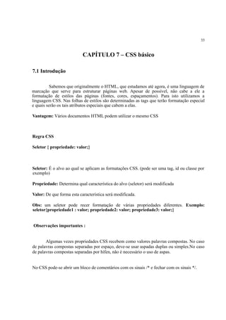 33
CAPÍTULO 7 – CSS básico
7.1 Introdução
Sabemos que originalmente o HTML, que estudamos até agora, é uma linguagem de
marcação que serve para estruturar páginas web. Apesar de possível, não cabe a ele a
formatação de estilos das páginas (fontes, cores, espaçamentos). Para isto utilizamos a
linguagem CSS. Nas folhas de estilos são determinadas as tags que terão formatação especial
e quais serão os tais atributos especiais que cabem a elas.
Vantagem: Vários documentos HTML podem utilizar o mesmo CSS
Regra CSS
Seletor { propriedade: valor;}
Seletor: É o alvo ao qual se aplicam as formatações CSS. (pode ser uma tag, id ou classe por
exemplo)
Propriedade: Determina qual característica do alvo (seletor) será modificada
Valor: De que forma esta característica será modificada.
Obs: um seletor pode recer formatação de várias propriedades diferentes. Exemplo:
seletor{propriedade1 : valor; propriedade2: valor; propriedade3: valor;}
Observações importantes :
Algumas vezes propriedades CSS recebem como valores palavras compostas. No caso
de palavras compostas separadas por espaço, deve-se usar aspadas duplas ou simples.No caso
de palavras compostas separadas por hífen, não é necessário o uso de aspas.
No CSS pode-se abrir um bloco de comentários com os sinais /* e fechar com os sinais */.
 