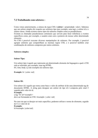 34
7.2 Trabalhando com seletores :
Como vimos anteriormente, a sintaxe da regra CSS é seletor { propriedade: valor}. Sabemos
que um seletor simples diz respeito aos seletores tipo (por exemplo, uma tag), o seletor id e o
seletor classe. Ainda existem outros tipos de seletores simples como as pseudoclasses.
Existem as chamadas pseudoclasses estruturais que servem para fazer referência a eventos
específicos como, por exemplo, o usuário estar com o ponteiro do mouse sobre determinado
elemento.
No CSS é possível executar diversas manipulações de seletores. Por exemplo, é possível
agrupar seletores que compartilham as mesmas regras CSS, e é possível também criar
combinações de seletores compostos por outros seletores.
Seletores simples:
Seletor Tipo:
Um seletor tipo é aquele que representa um determinado elemento da linguagem a qual o CSS
está se referindo, por exemplo, uma tag HTML.
H1, font, body e p são exemplos de seletores tipo.
Exemplo: h1 {color: red}
Seletor ID:
Um seletor id é aquele que toma como base o valor do atributo id de uma determinada tag do
documento HTML. A string para designar um seletor do tipo id é composta pelo sinal #
seguido pelo valor do id.
Exemplo:
a tag <h1 id='exemplo'>
deve ser formatada no CSS: #exemplo { color: red}
No caso em que se desejar ser mais específico, podemos utilizar o nome do elemento, seguido
de # e o valor do id.
Exemplo:
h1#exemplo {color:red}
 