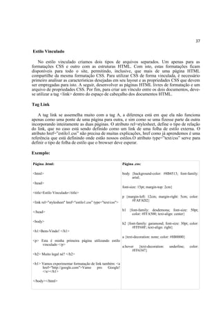 37
Estilo Vinculado
No estilo vinculado criamos dois tipos de arquivos separados. Um apenas para as
formatações CSS e outro com as estruturas HTML. Com isto, estas formatações ficam
disponíveis para todo o site, permitindo, inclusive, que mais de uma página HTML
compartilhe da mesma formatação CSS. Para utilizar CSS de forma vinculada, é necessário
primeiro analisar as características desejadas em seu layout e as propriedades CSS que devem
ser empregadas para isto. A seguir, desenvolver as páginas HTML livres de formatação e um
arquivo de propriedades CSS. Por fim, para criar um vínculo entre os dois documentos, deve-
se utilizar a tag <link> dentro do espaço de cabeçalho dos documentos HTML.
Tag Link
A tag link se assemelha muito com a tag A, a diferença está em que ela não funciona
apenas como uma ponte de uma página para outra, e sim como se uma fizesse parte da outra
incorporando inteiramente as duas páginas. O atributo rel=stylesheet, define o tipo de relação
do link, que no caso está sendo definido como um link de uma folha de estilo externa. O
atributo href=”estilo1.css” não precisa de muitas explicações, href como já aprendemos é uma
referência que está definindo onde estão nossos estilos.O atributo type=”text/css” serve para
definir o tipo de folha de estilo que o browser deve esperar.
Exemplo:
Página .html:
<html>
<head>
<title>Estilo Vinculado</title>
<link rel="stylesheet" href="estilo1.css" type="text/css">
</head>
<body>
<h1>Bem-Vindo! </h1>
<p> Esta é minha primeira página utilizando estilo
vinculado </p>
<h2> Muito legal né? </h2>
<h1> Vamos experimentar formatação de link também: <a
href="http://google.com">Vamo pro Google!
</a></h1>
</body></html>
Página .css:
body {background-color: #8B4513; font-family:
arial;
font-size: 15pt; margin-top: 2cm}
p {margin-left: 12cm; margin-right: 5cm; color:
#FAFAD2}
h1 {font-family: desdemona; font-size: 50pt;
color: #FFA500; text-align: center}
h2 {font-family: garamond; font-size: 30pt; color:
#FFF68F; text-align: right}
a {text-decoration: none; color: #8B0000}
a:hover {text-decoration: underline; color:
#FF6347}
 