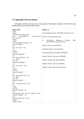 38
7.4 Aplicando CSS em tabelas
Utilizando seletores do tipo id ou classe pode-se facilmente formatar com CSS diversas
tabelas diferentes no mesmo documento.
Página .html
<html>
<head>
<title>Estilo Vinculado</title>
<link rel="stylesheet" href="estilo.css"
type="text/css">
</head>
<body>
<h1>Formatação de Tabelas </h1>
<table id="tabela" >
<tr>
<td> <h2>oi<h2> </td>
<tr>
</table>
<br><br>
<table id="tabelinha" >
<tr>
<td> <h2>oizinho<h2> </td>
<tr> </table>
<br><br>
<table id="tabelinha2" >
<tr>
<td> <h2>olá<h2> </td>
<tr>
</table>
<br><br>
<table id="tabela2" >
<tr>
<td> <h2>:D HEY!<h2> </td>
<tr></table>
<br><br>
<table id="tabela3" >
<tr>
<td> <h2>Bom-dia!<h2> </td>
<tr>
</table>
<br><br>
<table id="tabela4" ><tr>
<td>
<h2>Boa-tarde!<h2> </td><tr></table><br><br>
<table id="tabela5" ><tr>
<td>
<h2>Boa-noite!<h2> </td><tr>
</table>
</body></html>
Página .css
body {background-color: #FFDAB9; font-family: arial;
font-size: 15pt; margin-top: 2cm}
h1 {font-family: desdemona; font-size: 50pt;
color:#E9967A; text-align: center}
#tabela {border: 1px solid black}
#tabelinha{border: 12px dotted blue}
#tabelinha2{border: 5px dashed #DCDCDC}
#tabela2 {border: 15px groove #98FB98}
#tabela3 {border: 20px ridge #D02090}
#tabela4 {border: 25px inset #548B54}
#tabela5 {border: 25px outset #FF6A6A}
 