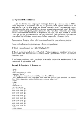 39
7.5 Aplicando CSS em divs
Além dos atributos mais simples para formatação de divs, que vimos na parte de HTML,
como margin-left e margin-top, com o CSS3 podemos fazer algumas modificações na
aparência das divs. Há como alterar seu formato quadradão através da propriedade border-
radius, que recebe valor em pixels. Para colocar uma certa transparência na div é possível
utilizar a propriedade opacity, que recebe valores entre 0 e 1. Para centralizar o texto dentro
da div horizontalmente utilizamos a propriedade text-align, que pode receber os valores
center, left ou right. Já para centralizar o texto dentro da div verticalmente podemos utilizar a
propriedade line-height (que aumenta a entrelinha), pode receber valores em pixels.
Para posicionar divs com valores relativos ao tamanho da tela, pode-se fazer o seguinte:
(nesta explicação estarei tentando colocar a div no meio da página)
1º definir o tamanho da div ex: width: 400 e height 400
2º depois usar as propriedades top: 50% e left: 50% (assim pegamos metade do valor da tela
para desenhar a div. Só que assim a div será desenhada a partir de 50% da tela e nós queremos
ela centralizada)
3º definimos margin-top: -200 e margin-left: -200, assim “voltamos”o posicionamento da div
para metade do seu tamanho total.
Exemplo de formatação de divs com css:
<html>
<head>
<title> minha pagina css </title>
<style type="text/css">
body {background-image: linear-gradient(45deg, white, blue, red, black)}
#div1 {background-color:white; width:300px; height: 500px; top: 50%; left: 50%; margin-top: -250; margin-
left: -150; text-align: center; position:absolute; opacity:0.5;border-radius:40px;"}
</style>
</head>
<body>
<div id="div1">
<br><br><br><br>
texto - texto - texto <br>
texto - texto - texto <br>
texto - texto - texto <br>
texto - texto - texto <br>
texto - texto - texto <br>
texto - texto - texto <br>
texto - texto - texto <br>
texto - texto - texto <br>
texto - texto - texto <br>
texto - texto - texto <br>
texto - texto - texto <br>
</div>
</body></html>
 
