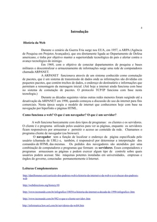 4
Introdução
História da Web
Durante o cenário da Guerra Fria surge nos EUA, em 1957, a ARPA (Agência
de Pesquisa em Projetos Avançados), que era diretamente ligada ao Departamento de Defesa
americano, e tinha por objetivo manter a superioridade tecnológica do país e alertar contra o
avanço tecnológico do inimigo.
Em 1969, com o objetivo de conectar departamentos de pesquisa e bases
militares e descentralizar o armazenamento de informações surge uma rede de computadores
chamada ARPANET.
A ARPANET funcionava através de um sistema conhecido como comutação
de pacotes, que é um sistema de transmissão de dados onde as informações são divididas em
pequenos pacotes, que contém trechos de dados, o endereço do destinatário e informações que
permitam a remontagem da mensagem inicial. (Até hoje a internet ainda funciona com base
no sistema de comutação de pacotes. O protocolo TCP/IP funciona com base nesta
tecnologia.)
Durante as décadas seguintes várias outras redes menores foram surgindo até a
desativação da ARPANET em 1990, quando começou a discussão do uso da internet para fins
comerciais. Nesta época surgiu o modelo de internet que conhecemos hoje com base na
navegação por hiperlinks e páginas HTML.
Como funciona a web? O que é um navegador? O que é um servidor?
A web funciona basicamente com dois tipos de programas: os clientes e os servidores.
O cliente é o programa utilizado pelos usuários para ver as páginas, enquanto os servidores
ficam responsáveis por armazenar e permitir o acesso ao conteúdo da rede. Chamamos o
programa cliente de navegador (ou browser).
O navegador tem a função de localizar o endereço da página especificada pelo
usuário (chamada de URL) e, também, é responsável por determinar a interpretação dos
comandos de HTML das mesmas. Os pedidos dos navegadores são atendidos por uma
combinação de computadores e programas que formam os servidores. Esses computadores e
programas armazenam as páginas e podem exercer algum tipo de controle sobre quais
usuários podem acessar. São máquinas potentes instaladas em universidades, empresas e
órgãos do governo, conectadas permanentemente à Internet.
Leituras Complementares
http://danillonunes.net/curriculo-dos-padroes-web/a-historia-da-internet-e-da-web-e-a-evolucao-dos-padroes-
web
http://webdirections.org/history/#0
http://www.tecmundo.com.br/infografico/10054-a-historia-da-internet-a-decada-de-1990-infografico-.htm
http://www.tecmundo.com.br/982-o-que-e-cliente-servidor-.htm
http://informatica.hsw.uol.com.br/servidores-da-web4.htm
 