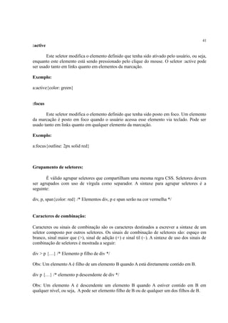 41
:active
Este seletor modifica o elemento definido que tenha sido ativado pelo usuário, ou seja,
enquanto este elemento está sendo pressionado pelo clique do mouse. O seletor :active pode
ser usado tanto em links quanto em elementos da marcação.
Exemplo:
a:active{color: green}
:focus
Este seletor modifica o elemento definido que tenha sido posto em foco. Um elemento
da marcação é posto em foco quando o usuário acessa esse elemento via teclado. Pode ser
usado tanto em links quanto em qualquer elemento da marcação.
Exemplo:
a:focus{outline: 2px solid red}
Grupamento de seletores:
É válido agrupar seletores que compartilham uma mesma regra CSS. Seletores devem
ser agrupados com uso de vírgula como separador. A sintaxe para agrupar seletores é a
seguinte:
div, p, span{color: red} /* Elementos div, p e span serão na cor vermelha */
Caracteres de combinação:
Caracteres ou sinais de combinação são os caracteres destinados a escrever a sintaxe de um
seletor composto por outros seletores. Os sinais de combinação de seletores são: espaço em
branco, sinal maior que (>), sinal de adição (+) e sinal til (~). A sintaxe de uso dos sinais de
combinação de seletores é mostrada a seguir:
div > p {…} /* Elemento p filho de div */
Obs: Um elemento A é filho de um elemento B quando A está diretamente contido em B.
div p {…} /* elemento p descendente de div */
Obs: Um elemento A é descendente um elemento B quando A estiver contido em B em
qualquer nível, ou seja, A pode ser elemento filho de B ou de qualquer um dos filhos de B.
 