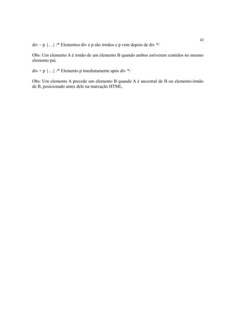 42
div ~ p {…} /* Elementos div e p são irmãos e p vem depois de div */
Obs: Um elemento A é irmão de um elemento B quando ambos estiverem contidos no mesmo
elemento pai.
div + p {…} /* Elemento p imediatamente após div */
Obs: Um elemento A precede um elemento B quando A é ancestral de B ou elemento-irmão
de B, posicionado antes dele na marcação HTML.
 
