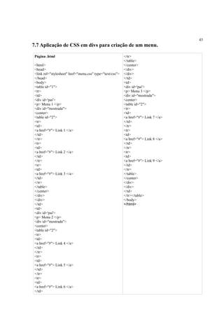 43
7.7 Aplicação de CSS em divs para criação de um menu.
Página .html
<html>
<head>
<link rel="stylesheet" href="menu.css" type="text/css">
</head>
<body>
<table id="1">
<tr>
<td>
<div id='pai'>
<p> Menu 1 </p>
<div id="mostrada">
<center>
<table id="2">
<tr>
<td>
<a href="#"> Link 1 </a>
</td>
</tr>
<tr>
<td>
<a href="#"> Link 2 </a>
</td>
</tr>
<tr>
<td>
<a href="#"> Link 3 </a>
</td>
</tr>
</table>
</center>
</div>
</div>
</td>
<td>
<div id='pai'>
<p> Menu 2 </p>
<div id="mostrada">
<center>
<table id="2">
<tr>
<td>
<a href="#"> Link 4 </a>
</td>
</tr>
<tr>
<td>
<a href="#"> Link 5 </a>
</td>
</tr>
<tr>
<td>
<a href="#"> Link 6 </a>
</td>
</tr>
</table>
</center>
</div>
</div>
</td>
<td>
<div id='pai'>
<p> Menu 3 </p>
<div id="mostrada">
<center>
<table id="2">
<tr>
<td>
<a href="#"> Link 7 </a>
</td>
</tr>
<tr>
<td>
<a href="#"> Link 8 </a>
</td>
</tr>
<tr>
<td>
<a href="#"> Link 9 </a>
</td>
</tr>
</table>
</center>
</div>
</div>
</td>
</tr></table>
</body>
</html>
 