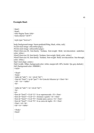 45
Exemplo final:
<html>
<head>
<title>Pagina Teste</title>
<meta charset="utf-8">
<style type="text/css">
body{background-image: linear-gradient(45deg, black, white, red)}
#a{list-style-image: url(confere.png);}
#b{list-style-image: url(nconfere.png);}
#font1{font-size:20; font-family: Verdana; font-weight: Bold; text-decoration: underline;
color: white;}
#font2{font-size:10; font-family: Verdana; font-weight: Bold; color: white;}
#font3{font-size:10; font-family: Verdana; font-weight: Bold; text-decoration: line-through;
color: white;}
#par1{text-align: center;}
#tab1{width: 300px; background-color: white; margin-left: 40%; border: 5px grey dashed;}
#td1{background-color: #8B0000 }
</style>
</head>
<body>
<table id="tab1"> <tr> <td id="td1">
<font id="font1"><p id="par1"><br>Lista de Afazeres<p></font><br>
</td> </tr> </table>
<br>
<table id="tab1"><tr><td id="td1">
<br>
<ol>
<font id="font3"><li id="a"> Ir ao supermercado </li></font>
<font id="font3"><li id="a"> Arrumar o quarto </li></font>
<font id="font2"><li id="b"> Estudar para a prova </li></font>
<font id="font2"><li id="b"> Ir ao curso de inglês </li></font>
</font></ol><br>
</td></tr></table>
</body>
</html>
 