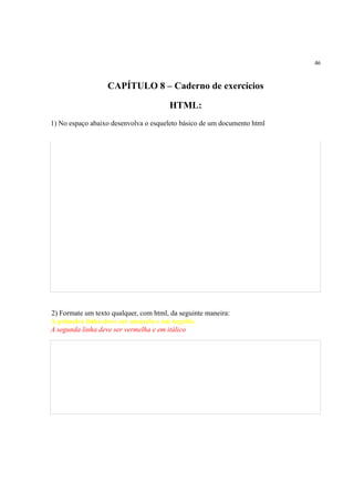 46
CAPÍTULO 8 – Caderno de exercícios
HTML:
1) No espaço abaixo desenvolva o esqueleto básico de um documento html
2) Formate um texto qualquer, com html, da seguinte maneira:
A primeira linha deve ser amarela e em negrito.
A segunda linha deve ser vermelha e em itálico
 