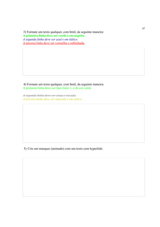 47
3) Formate um texto qualquer, com html, da seguinte maneira:
A primeira linha deve ser verde e em negrito.
A segunda linha deve ser azul e em itálico.
A terceira linha deve ser vermelha e sublinhada.
4) Formate um texto qualquer, com html, da seguinte maneira:
A primeira linha deve ser tipo título 1, e de cor verde
A segunda linha deve ser cinza e riscada.
A terceira linha deve ser amarela e em itálico
5) Crie um marquee (animado) com um texto com hyperlink:
 