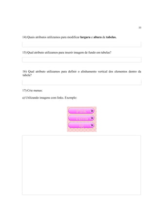 55
14) Quais atributos utilizamos para modificar largura e altura de tabelas.
15) Qual atributo utilizamos para inserir imagem de fundo em tabelas?
16) Qual atributo utilizamos para definir o alinhamento vertical dos elementos dentro da
tabela?
17) Crie menus:
a) Utilizando imagens com links. Exemplo:
 