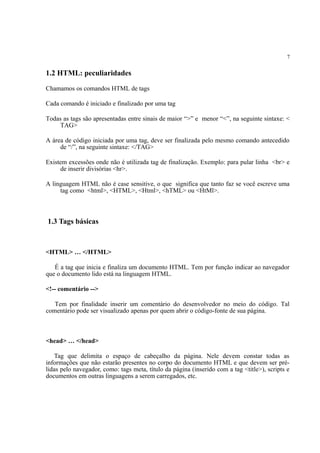 7
1.2 HTML: peculiaridades
Chamamos os comandos HTML de tags
Cada comando é iniciado e finalizado por uma tag
Todas as tags são apresentadas entre sinais de maior “>” e menor “<”, na seguinte sintaxe: <
TAG>
A área de código iniciada por uma tag, deve ser finalizada pelo mesmo comando antecedido
de “/”, na seguinte sintaxe: </TAG>
Existem excessões onde não é utilizada tag de finalização. Exemplo: para pular linha <br> e
de inserir divisórias <hr>.
A linguagem HTML não é case sensitive, o que significa que tanto faz se você escreve uma
tag como <html>, <HTML>, <Html>, <hTML> ou <HtMl>.
1.3 Tags básicas
<HTML> … </HTML>
É a tag que inicia e finaliza um documento HTML. Tem por função indicar ao navegador
que o documento lido está na linguagem HTML.
<!-- comentário -->
Tem por finalidade inserir um comentário do desenvolvedor no meio do código. Tal
comentário pode ser visualizado apenas por quem abrir o código-fonte de sua página.
<head> … </head>
Tag que delimita o espaço de cabeçalho da página. Nele devem constar todas as
informações que não estarão presentes no corpo do documento HTML e que devem ser pré-
lidas pelo navegador, como: tags meta, título da página (inserido com a tag <title>), scripts e
documentos em outras linguagens a serem carregados, etc.
 