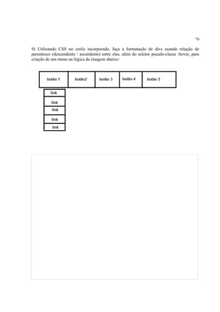70
9) Utilizando CSS no estilo incorporado, faça a formatação de divs usando relação de
parentesco (descendente / ascendente) entre elas, além do seletor pseudo-classe :hover, para
criação de um menu na lógica da imagem abaixo:
 