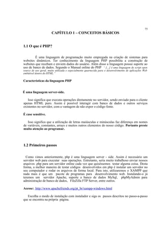 75
CAPÍTULO 1 – CONCEITOS BÁSICOS
1.1 O que é PHP?
É uma linguagem de programação muito empregada na criação de sistemas para
websites dinâmicos. Ter conhecimento da linguagem PHP possibilita a construção de
websites que recebam e enviem dados do usuário. Além disso a linguagem possui suporte ao
uso de banco de dados. Segundo o Manual online do PHP “ […] é uma linguagem de script open
source de uso geral, muito utilizada e especialmente guarnecida para o desenvolvimento de aplicações Web
embútivel dentro do HTML.”
Características da linguagem PHP
É uma linguagem server-side.
Isso significa que executa operações diretamente no servidor, sendo enviado para o cliente
apenas HTML puro. Assim é possível interagir com banco de dados e outros serviços
existentes no servidor, com a vantagem de não expor o código fonte.
É case sensitive.
Isso significa que a utilização de letras maiúsculas e minúsculas faz diferença em nomes
de variáveis, constantes, arrays e muitos outros elementos do nosso código. Portanto preste
muita atenção ao programar.
1.2 Primeiros passos
Como vimos anteriormente, php é uma linguagem server - side. Assim é necessário um
servidor web para executar suas operações. Entretanto, seria muito trabalhoso enviar nossos
arquivos .php para um servidor online cada vez que quiséssemos testar alguma coisa. Desta
forma, a melhor maneira de testar códigos desenvolvidos em php é instalar um servidor no
seu computador e rodar os arquivos de forma local. Para isto, utilizaremos o XAMPP que
nada mais é que um pacote de programas para desenvolvimento web. Instalando-o já
teremos um servidor Apache, suporte a banco de dados MySql, phpMyAdmin para
administração de banco de dados, FileZilla FTP Server, entre outros.
Acesse: http://www.apachefriends.org/pt_br/xampp-windows.html
Escolha o modo de instalação com instalador e siga os passos descritos no passo-a-passo
que se encontra na própria página.
 