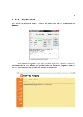 76
1.3 XAMPP funcionamento
Abra o painel de controle do XAMPP e observe se o status de seu servidor Apache está como
Running.
Depois abra seu navegador e digite http://localhost. Aqui estará o painel de controle do
nosso servidor web local. Sempre que quisermos abrir um documento hospedado em nosso
servidor deveremos digitar http://localhost/nomedodocumento.php
 