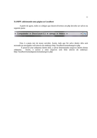 77
XAMPP: adicionando uma página ao Localhost
A partir de agora, todos os códigos que desenvolvermos em php deverão ser salvos na
seguinte pasta:
Esta é a pasta raiz de nosso servidor. Assim, tudo que for salvo dentro dela será
acessado no navegador web através do endereço http://localhost/nomedoarquivo.php
É possível criar subpastas dentro dela, e salvar determinados arquivos dentro destas
subpastas. Assim, o acesso a estes arquivos será feito através do endereço:
http://localhost/nomedapasta/nomedoarquivo.php
 