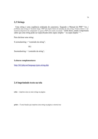 79
2.3 Strings
Uma string é uma seqüência ordenada de caracteres. Segundo o Manual do PHP “Não é
problema uma string ser bastante longa. PHP não impõe limite de tamanho de uma string. O único limite é o de
memória disponível do computador no qual o PHP está sendo executado.” Além disso, ainda é importante
saber que uma string pode ser especificada entre aspas simples ' ' ou aspas duplas “ “.
Para declarar uma string:
$ nomedastring = “conteúdo da string”;
OU
$nomedastring = ‘conteúdo da string’;
Leituras complementares
http://br2.php.net/language.types.string.php
2.4 Imprimindo texto na tela
echo – imprime uma ou mais strings na página
print – É uma função que imprime uma string na página e retorna true
 