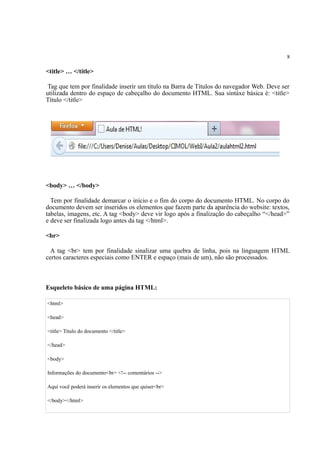8
<title> … </title>
Tag que tem por finalidade inserir um título na Barra de Títulos do navegador Web. Deve ser
utilizada dentro do espaço de cabeçalho do documento HTML. Sua sintáxe básica é: <title>
Título </title>
<body> … </body>
Tem por finalidade demarcar o início e o fim do corpo do documento HTML. No corpo do
documento devem ser inseridos os elementos que fazem parte da aparência do website: textos,
tabelas, imagens, etc. A tag <body> deve vir logo após a finalização do cabeçalho “</head>”
e deve ser finalizada logo antes da tag </html>.
<br>
A tag <br> tem por finalidade sinalizar uma quebra de linha, pois na linguagem HTML
certos caracteres especiais como ENTER e espaço (mais de um), não são processados.
Esqueleto básico de uma página HTML:
<html>
<head>
<title> Titulo do documento </title>
</head>
<body>
Informações do documento<br> <!-- comentários -->
Aqui você poderá inserir os elementos que quiser<br>
</body></html>
 