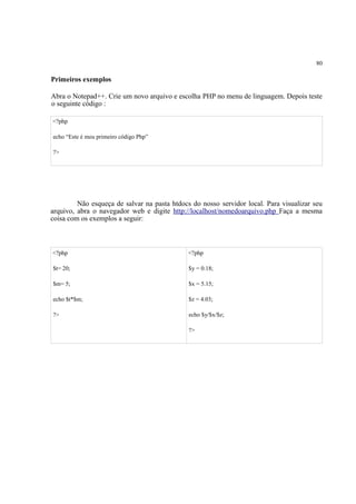 80
Primeiros exemplos
Abra o Notepad++. Crie um novo arquivo e escolha PHP no menu de linguagem. Depois teste
o seguinte código :
<?php
echo “Este é meu primeiro código Php”
?>
Não esqueça de salvar na pasta htdocs do nosso servidor local. Para visualizar seu
arquivo, abra o navegador web e digite http://localhost/nomedoarquivo.php Faça a mesma
coisa com os exemplos a seguir:
<?php
$t= 20;
$m= 5;
echo $t*$m;
?>
<?php
$y = 0.18;
$x = 5.15;
$z = 4.03;
echo $y/$x/$z;
?>
 