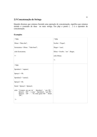 81
2.5 Concatenação de Strings
Quando dizemos que estamos fazendo uma operação de concatenação, significa que estamos
unindo o conteúdo de duas ou mais strings. Em php o ponto ( . ) é o operador de
concatenação.
Exemplos
<?php
$frase = 'Bom dia!';
$concatena = $frase . ' Tudo bem?';
echo $concatena;
?>
<?php
$verbo = 'Fiquei';
$lugar = 'casa';
$frase = $verbo . ' em ' . $lugar;
echo $frase;
?>
<?php
$produto1 = 'sapatos';
$preço1 = 90;
$produto2 = 'camisa';
$preço2 = 60;
$total = $preço1 + $preço2;
echo ' Comprei um par de ' . $produto1 . ' por R$ ' .
$preço1 . ',00 ' . ' e uma ' . $produto2 . ' por R$ ' .
$preço2 . ',00 ' . ' . No total gastei R$ ' . $total .
',00.';
?>
 