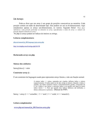 82
2.6 Arrays
Pode-se dizer que um array é um grupo de posições consecutivas na memória. Cada
posição contém um dado de determinado tipo. Eles podem ser uni ou bi-dimensionais. Aqui
estudaremos apenas os arrays uni-dimensionais, os vetores. Segundo Deitel “Para fazer
referência a uma posição particular ou elemento no array, especificamos o nome do array e o número da
posição daquele elemento no array”.
No php os arrays podem ter índices de inteiros ou strings.
Leituras complementares
php.net/manual/pt_BR/language.types.array.php
http://revistaphp.com.br/artigo.php?id=98
Declarando arrays no php
Sintaxe dos colchetes:
$array[chave] = valor
Construtor array () :
É um construtor da linguagem usado para representar arrays literais, e não um função normal.
A sintaxe index => values, separados por vírgulas, definem índice e valores
respectivamente. O índice pode ser do tipo string ou número. Quando o índice é
omitido, um índice numérico inteiro é automaticamente gerado, começando do
0. Se o índice é um inteiro, o próximo índice a ser gerado será igual ao maior
índice inteiro + 1; Note que quando dois índices idênticos são definidos, o
último sobrescreve o primeiro. (Manual do PHP)
$array = array (1 => 'vermelho', 2 => 'azul', 3 => 'verde', 4 => 'amarelo');
Leitura complementar
www.php.net/manual/pt_BR/function.array.php
 