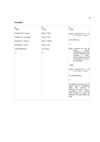 83
Exemplos
a)
<?php
$end['local'] = 'centro';
$end['rua'] = 'principal';
$end['cor'] = 'branca';
$end['tipo'] = 'casa';
echo $end['local'];
?>
b)
<?php
$a[0] = 'Ola!';
$a[1] = 'Oi!';
$a[2] = 'Hello!';
$a[3] = 'Hi!';
echo $a[2];
?>
c)
<?php
$array = array(3,4, 9, 8 => 10,
4 => 2, 14, 3 => 12);
print_r($array);
?>
print_r colocará na tela de
forma legível
informações sobre uma
variável. Portanto neste
exemplo o print_r
deverá imprimir na tela
as posições do array e
seu conteúdo.
<?php
$array = array(3,4, 9, 8 => 10,
4 => 2, 14, 3 => 12);
var_dump($array);
?>
var_dump colocará na tela de
forma legível informações
sobre uma variável. A
diferença do print_r para o
var_dump é que o último
exibe também os tipos do
conteúdo de cada posição do
array.
 