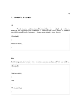 85
2.7 Estruturas de controle
If
Permite executar um determinado bloco de códigos caso a condição seja verdadeira.
Para criar uma lógica é possível criar vários ifs dentro de outro, ou até mesmo ifs dentro de
outros ifs sequencialmente. Entretanto, a sintaxe da estrutura if é muito simples:
if(condição)
{
bloco de código;
}
Else
É utilizado para indicar um novo bloco de comandos caso a condição do IF não seja satisfeita.
if(condição)
{
bloco de código;
}
else
{
bloco de código;
}
 