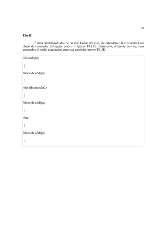 86
Else if
É uma combinação do if e do else. Como um else, ele estenderá o if e executará um
bloco de comandos diferentes caso o if retorne FALSE. Entretanto, diferente do else, seus
comandos só serão executados caso sua condição retorne TRUE.
if(condição)
{
bloco de código;
}
eles if(condição2)
{
bloco de código;
}
else
{
bloco de código;
}
 