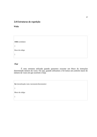 87
2.8 Estruturas de repetição
While
É uma estrutura que possui uma condição para executar um bloco de código, dentro de um laço de
repetição, que será executado repetitivamente enquanto a condição for verdadeira.
while (condição)
{
bloco de código
}
For
É uma estrutura utilizada quando queremos executar um bloco de instruções
determinado número de vezes. Ou seja, quando utilizamos o for temos um controle maior do
número de vezes em que ocorrerá o loop.
for (inicialização; teste; incremento/decremento)
{
Bloco de código
}
 