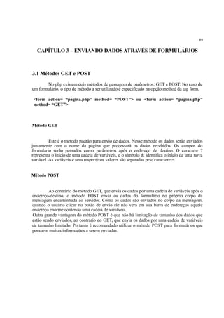 89
CAPÍTULO 3 – ENVIANDO DADOS ATRAVÉS DE FORMULÁRIOS
3.1 Métodos GET e POST
No php existem dois métodos de passagem de parêmetros: GET e POST. No caso de
um formulário, o tipo de método a ser utilizado é especificado na opção method da tag form.
<form action= “pagina.php” method= “POST”> ou <form action= “pagina.php”
method= “GET”>
Método GET
Este é o método padrão para envio de dados. Nesse método os dados serão enviados
juntamente com o nome da página que processará os dados recebidos. Os campos do
formulário serão passados como parâmetros após o endereço de destino. O caractere ?
representa o início de uma cadeia de variáveis, e o símbolo & identifica o início de uma nova
variável. As variáveis e seus respectivos valores são separadas pelo caractere =.
Método POST
Ao contrário do método GET, que envia os dados por uma cadeia de variáveis após o
endereço-destino, o método POST envia os dados do formulário no próprio corpo da
mensagem encaminhada ao servidor. Como os dados são enviados no corpo da mensagem,
quando o usuário clicar no botão de envio ele não verá em sua barra de endereços aquele
endereço enorme contendo uma cadeia de variáveis.
Outra grande vantagem do método POST é que não há limitação de tamanho dos dados que
estão sendo enviados, ao contrário do GET, que envia os dados por uma cadeia de variáveis
de tamanho limitado. Portanto é recomendado utilizar o método POST para formulários que
possuem muitas informações a serem enviadas.
 