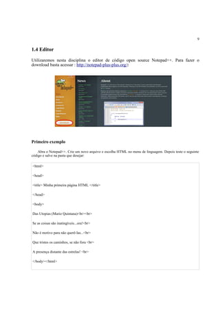 9
1.4 Editor
Utilizaremos nesta disciplina o editor de código open source Notepad++. Para fazer o
download basta acessar : http://notepad-plus-plus.org/:
Primeiro exemplo
Abra o Notepad++. Crie um novo arquivo e escolha HTML no menu de linguagem. Depois teste o seguinte
código e salve na pasta que desejar:
<html>
<head>
<title> Minha primeira página HTML </title>
</head>
<body>
Das Utopias (Mario Quintana)<br><br>
Se as coisas são inatingíveis...ora!<br>
Não é motivo para não querê-las...<br>
Que tristes os caminhos, se não fora <br>
A presença distante das estrelas! <br>
</body></html>
 