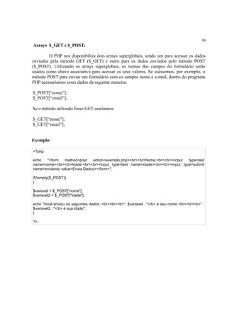 90
Arrays $_GET e $_POST:
O PHP nos disponibiliza dois arrays superglobais, sendo um para acessar os dados
enviados pelo método GET ($_GET) e outro para os dados enviados pelo método POST
($_POST). Utilizando os arrays superglobais, os nomes dos campos do formulário serão
usados como chave associativa para acessar os seus valores. Se usássemos, por exemplo, o
método POST para enviar um formulário com os campos nome e e-mail, dentro do programa
PHP acessaríamos esses dados da seguinte maneira:
$_POST[“nome”];
$_POST[“email”];
Se o método utilizado fosse GET usaríamos:
$_GET[“nome”];
$_GET[“email”];
Exemplo:
<?php
echo "<form method=post action=exemplo.php><br><br>Nome:<br><br><input type=text
name=nome><br><br>Idade:<br><br><input type=text name=idade><br><br><input type=submit
name=enviando value=Envia Dados></form>";
if(!empty($_POST))
{
$variavel = $_POST["nome"];
$variavel2 = $_POST["idade"];
echo "Você enviou os seguintes dados: <br><br><b>" .$variavel . "</b> é seu nome <br><br><b>" .
$variavel2 . "</b> é sua idade";
}
?>
 